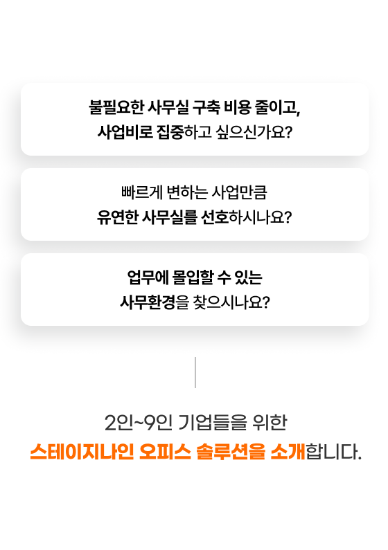 
                  - 불필요한 사무실 구축 비용 줄이고, 사업비로 집중하고 싶으신가요?
                  - 빠르게 변하는 사업만큼 유연한 사무실를 선호하시나요?
                  - 업무에 몰입할 수 있는 사무환경을 찾으시나요?

                  2인~9인 기업들을 위한
                  스테이지나인 오피스 솔루션을 소개합니다.
                  