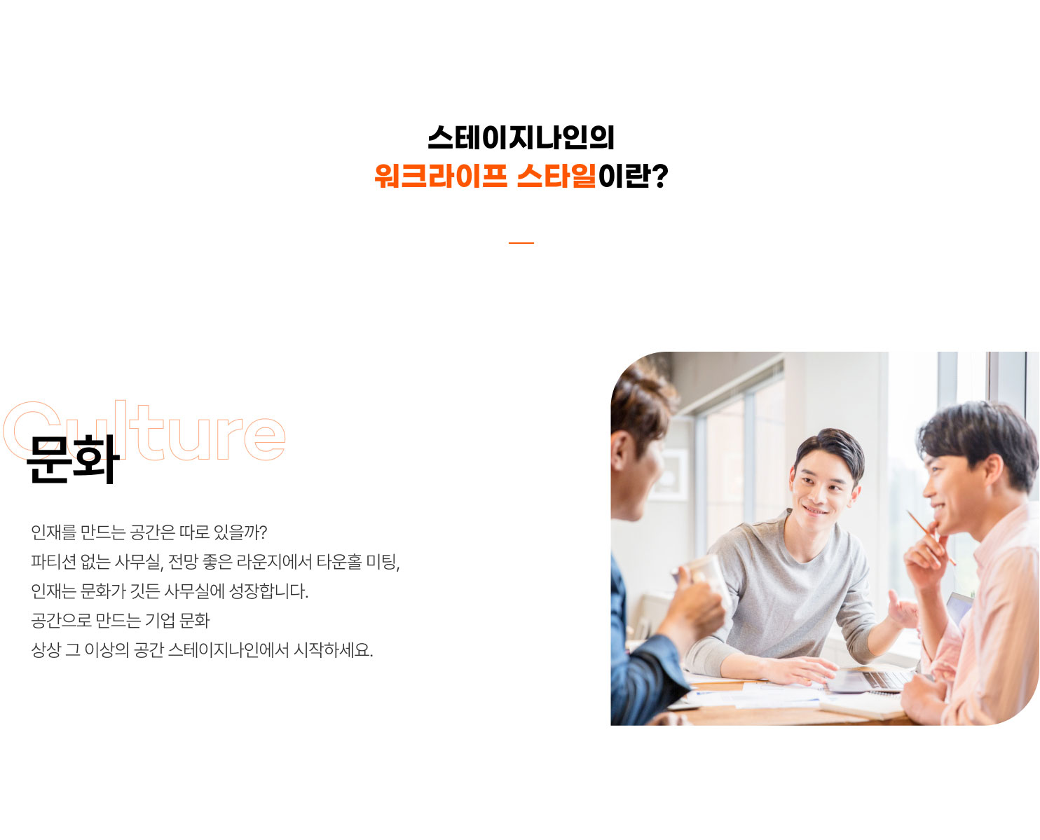 
                  스테이지나인의
                  워크라이프 스타일이란?

                  문화
                  인재를 만드는 공간은 따로 있을까?
                  파티션 없는 사무실, 전망 좋은 라운지에서 타운홀 미팅,
                  인재는 문화가 깃든 사무실에 성장합니다.
                  공간으로 만드는 기업 문화
                  상상 그 이상의 공간 스테이지나인에서 시작하세요.
                