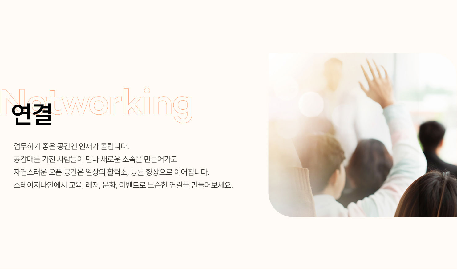 
                  연결
                  업무하기 좋은 공간엔 인재가 몰립니다.
                  공감대를 가진 사람들이 만나 새로운 소속을 만들어가고
                  자연스러운 오픈 공간은 일상의 활력소, 능률 향상으로 이어집니다.
                  스테이지나인에서 교육, 레저, 문화, 이벤트로 느슨한 연결을 만들어보세요.
                