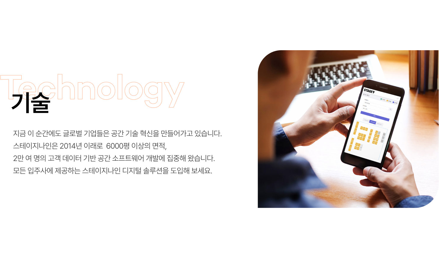 
                  기술
                  지금 이 순간에도 글로벌 기업들은 공간 기술 혁신을 만들어가고 있습니다.
                  스테이지나인은 2014년 이래로  6000평 이상의 면적,
                  2만 여 명의 고객 데이터 기반 공간 소프트웨어 개발에 집중해 왔습니다.
                  모든 입주사에 제공하는 스테이지나인 디지털 솔루션을 도입해 보세요.
                