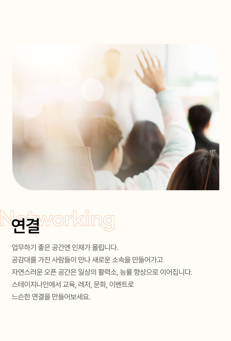 
                  연결
                  업무하기 좋은 공간엔 인재가 몰립니다.
                  공감대를 가진 사람들이 만나 새로운 소속을 만들어가고
                  자연스러운 오픈 공간은 일상의 활력소, 능률 향상으로 이어집니다.
                  스테이지나인에서 교육, 레저, 문화, 이벤트로 느슨한 연결을 만들어보세요.
                