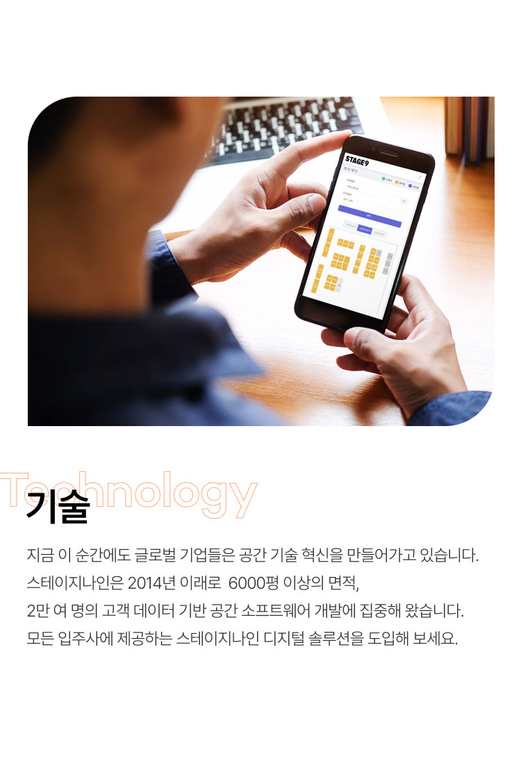 
                  기술
                  지금 이 순간에도 글로벌 기업들은 공간 기술 혁신을 만들어가고 있습니다.
                  스테이지나인은 2014년 이래로  6000평 이상의 면적,
                  2만 여 명의 고객 데이터 기반 공간 소프트웨어 개발에 집중해 왔습니다.
                  모든 입주사에 제공하는 스테이지나인 디지털 솔루션을 도입해 보세요.
                