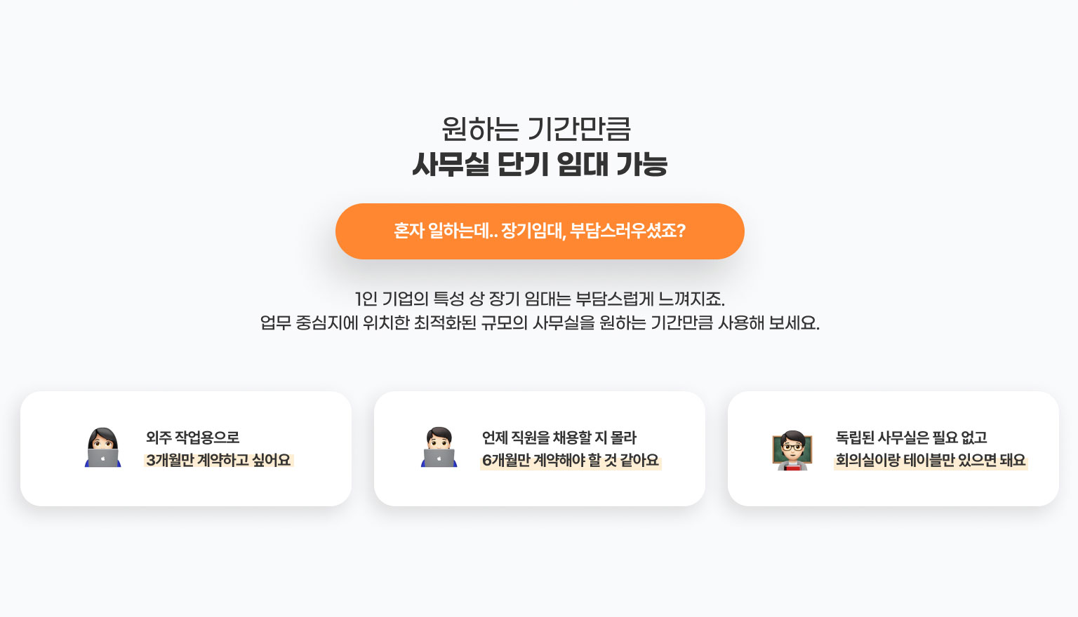 원하는 기간만큼
              사무실 단기 임대 가능
              혼자 일하는데.. 장기임대, 부담스러우셨죠?
              1인 기업의 특성 상 장기 임대는 부담스럽게 느껴지죠.
              업무 중심지에 위치한 최적화된 규모의 사무실을 원하는 기간만큼 사용해 보세요.

              - 외주 작업용으로 3개월만 계약하고 싶어요​
              - 언제 직원을 채용할 지 몰라 6개월만 계약해야 할 것 같아요
              -독립된 사무실은 필요 없고 회의실이랑 테이블만 있으면 돼요
              