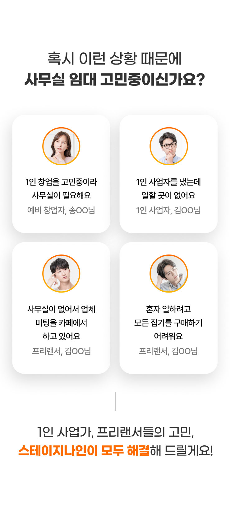 
              혹시 이런 상황 때문에
              사무실 임대 고민중이신가요?

              -1인 창업을 고민중이라
              사무실이 필요해요​(예비 창업자, 송OO님)

              -1인 사업자를 냈는데
              일할 곳이 없어요​(1인 사업자, 김OO님)

              -사무실이 없어서 업체 미팅을
              카페에서 하고 있어요​(프리랜서, 김OO님)

              -혼자 일하려고 모든 집기를
              구매하기 어려워요​(프리랜서, 김OO님)

              1인 사업가, 프리랜서들의 고민, 스테이지나인이 모두 해결해 드릴게요!
              