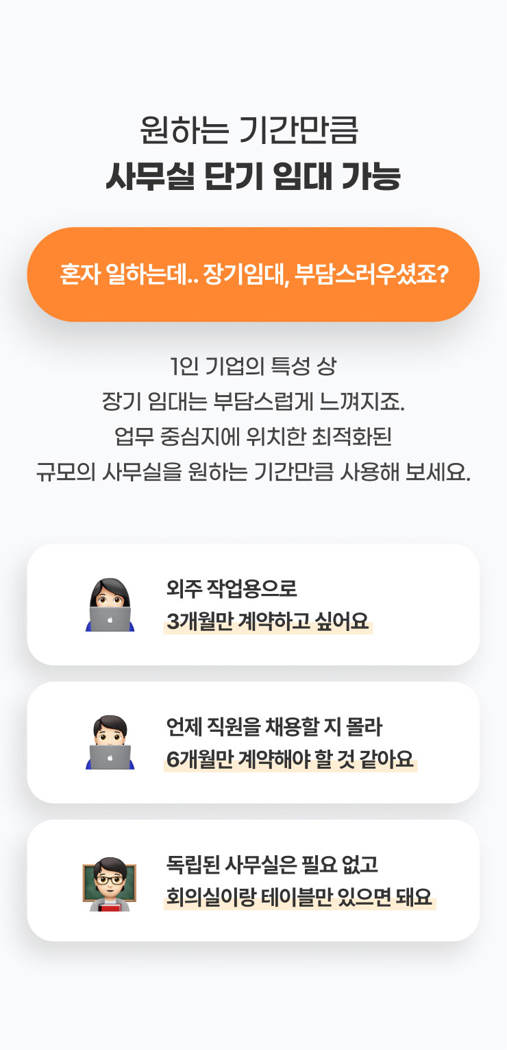 원하는 기간만큼
              사무실 단기 임대 가능
              혼자 일하는데.. 장기임대, 부담스러우셨죠?
              1인 기업의 특성 상 장기 임대는 부담스럽게 느껴지죠.
              업무 중심지에 위치한 최적화된 규모의 사무실을 원하는 기간만큼 사용해 보세요.

              - 외주 작업용으로 3개월만 계약하고 싶어요​
              - 언제 직원을 채용할 지 몰라 6개월만 계약해야 할 것 같아요
              -독립된 사무실은 필요 없고 회의실이랑 테이블만 있으면 돼요
              