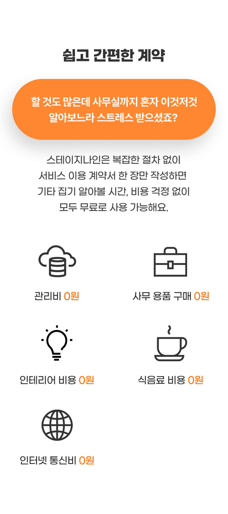 쉽고 간편한 계약
                  할 것도 많은데 사무실까지 혼자 이것저것 알아보느라 스트레스 받으셨죠?
                  스테이지나인은 복잡한 절차 없이 서비스 이용 계약서 한 장만 작성하면
                  기타 집기 알아볼 시간, 비용 걱정 없이 모두 무료로 사용 가능해요.

                  - 관리비 0원
                  - 사무 용품 구매 0원
                  - 인테리어 비용 0원
                  - 식음료 비용 0원
                  - 인터넷 통신비 0원
                  