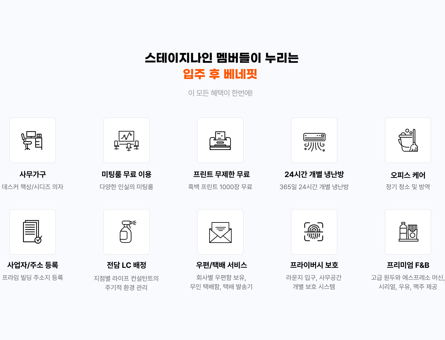 
                스테이지나인 멤버들이 누리는
                입주 후 베네핏
                이 모든 혜택이 한번에!

                  - 사무가구 데스커 책상/시디즈 의자
                  - 회의실 무료 이용 다양한 인실의 회의실
                  - 프린트 무제한 무료 흑백 프린트 1000장 무료
                  - 24시간 개별 냉난방 365일 24시간 개별 냉난방
                  - 오피스 케어 정기 청소 및 방역
                  - 사업자/주소 등록 프라임 빌딩 주소지 등록
                  - 전담 LC 배정 지점별 라이프 컨설턴트의 주기적 환경 관리
                  - 우편/택배 서비스 회사별 우편함 보유, 무인 택배함, 택배 발송기
                  - 프라이버시 보호 라운지 입구, 사무공간 개별 보호 시스템
                  - 프리미엄 F&B 고급 원두와 에스프레소 머신, 시리얼, 우유, 맥주 제공
                